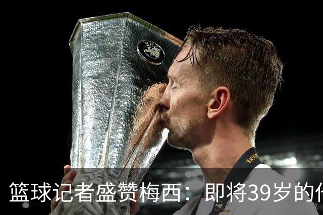 篮球记者盛赞梅西：即将39岁的他依旧无与伦比 梅西之后再无梅西
